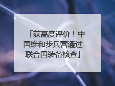 获高度评价！中国维和步兵营通过联合国装备核查
