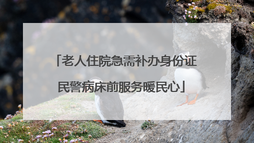 老人住院急需补办身份证 民警病床前服务暖民心