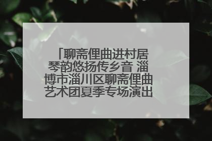 聊斋俚曲进村居 琴韵悠扬传乡音 淄博市淄川区聊斋俚曲艺术团夏季专场演出在杏园子村举行