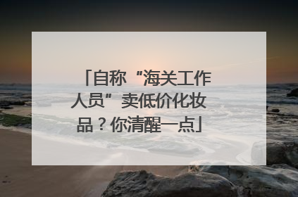 自称“海关工作人员”卖低价化妆品？你清醒一点