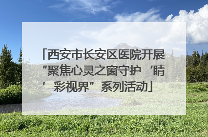 西安市长安区医院开展“聚焦心灵之窗守护‘睛’彩视界”系列活动