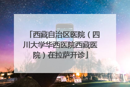 西藏自治区医院（四川大学华西医院西藏医院）在拉萨开诊