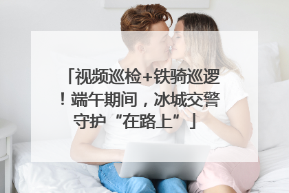 视频巡检+铁骑巡逻！端午期间，冰城交警守护“在路上”