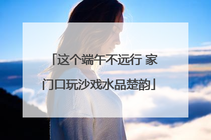 这个端午不远行 家门口玩沙戏水品楚韵
