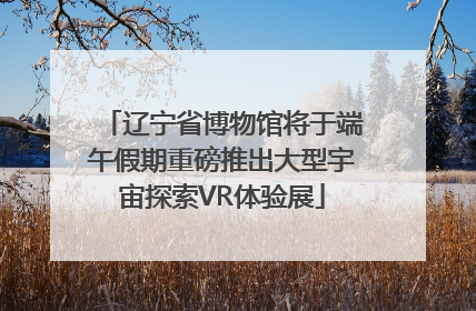 辽宁省博物馆将于端午假期重磅推出大型宇宙探索VR体验展