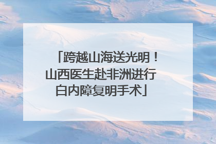 跨越山海送光明！山西医生赴非洲进行白内障复明手术