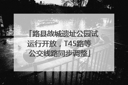 路县故城遗址公园试运行开放，T45路等公交线路同步调整