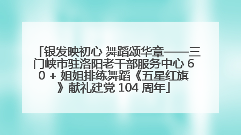 银发映初心 舞蹈颂华章——三门峡市驻洛阳老干部服务中心 60 + 姐姐排练舞蹈《五星红旗》献礼建党 104 周年