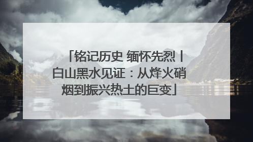 铭记历史 缅怀先烈丨白山黑水见证：从烽火硝烟到振兴热土的巨变