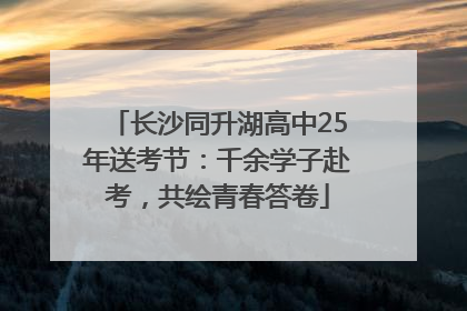 长沙同升湖高中25年送考节：千余学子赴考，共绘青春答卷