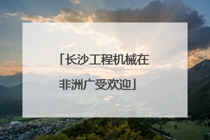 长沙工程机械在非洲广受欢迎