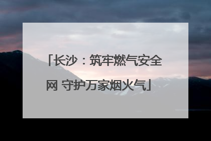 长沙：筑牢燃气安全网 守护万家烟火气