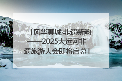 风华聊城·非遗新韵——2025大运河非遗旅游大会即将启幕