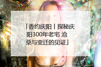 香约庆阳丨探秘庆阳300年老宅 沧桑与变迁的见证