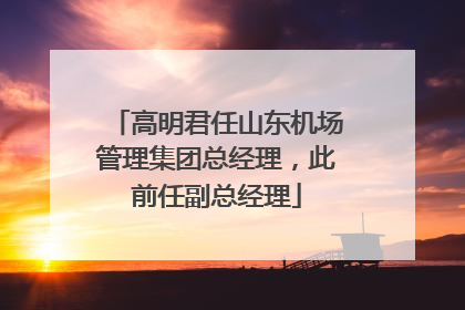 高明君任山东机场管理集团总经理，此前任副总经理