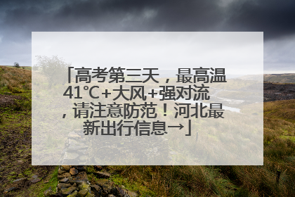 高考第三天，最高温41℃+大风+强对流，请注意防范！河北最新出行信息→