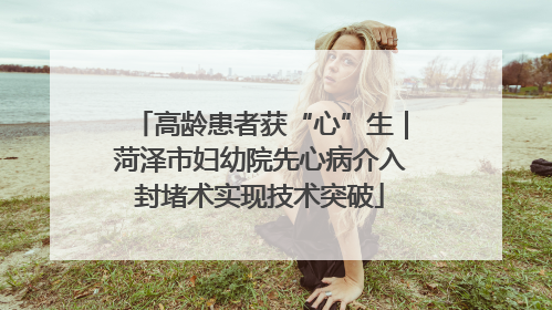 高龄患者获“心”生｜菏泽市妇幼院先心病介入封堵术实现技术突破
