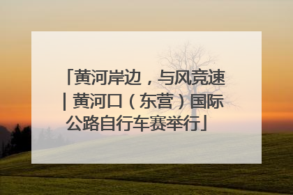 黄河岸边，与风竞速｜黄河口（东营）国际公路自行车赛举行