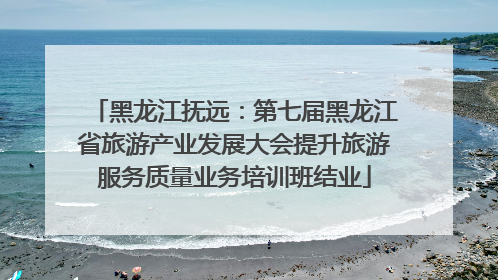 黑龙江抚远：第七届黑龙江省旅游产业发展大会提升旅游服务质量业务培训班结业