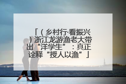 （乡村行·看振兴）浙江龙游渔老大带出“洋学生”：真正诠释“授人以渔”