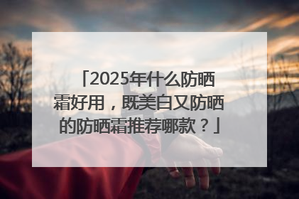 2025年什么防晒霜好用，既美白又防晒的防晒霜推荐哪款？