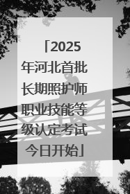 2025年河北首批长期照护师职业技能等级认定考试今日开始