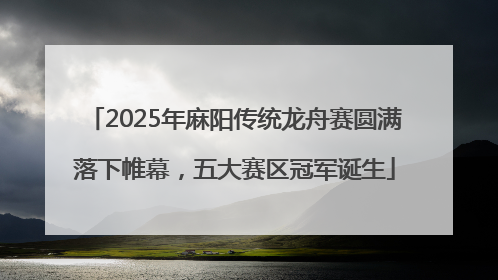 2025年麻阳传统龙舟赛圆满落下帷幕，五大赛区冠军诞生
