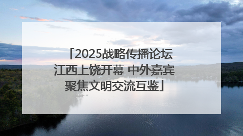 2025战略传播论坛江西上饶开幕 中外嘉宾聚焦文明交流互鉴