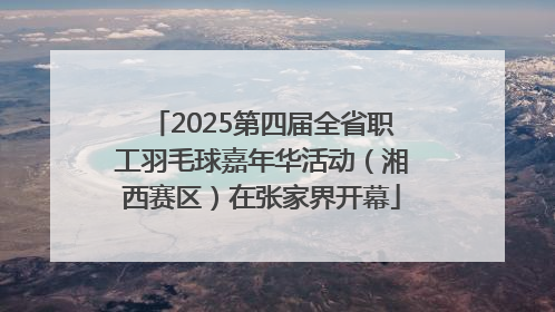 2025第四届全省职工羽毛球嘉年华活动（湘西赛区）在张家界开幕