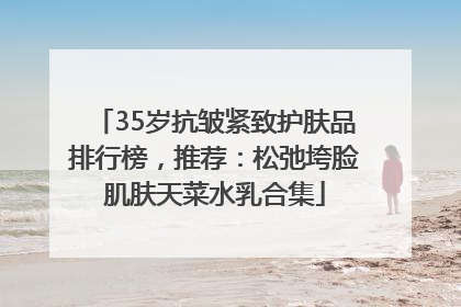 35岁抗皱紧致护肤品排行榜，推荐：松弛垮脸肌肤天菜水乳合集