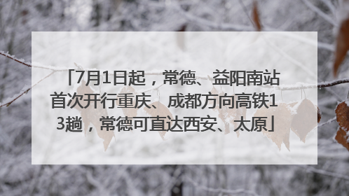7月1日起，常德、益阳南站首次开行重庆、成都方向高铁13趟，常德可直达西安、太原