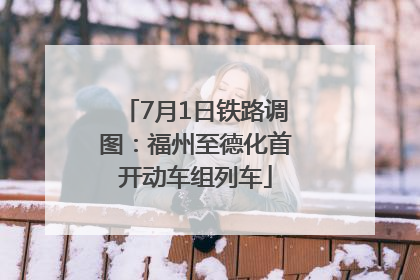 7月1日铁路调图：福州至德化首开动车组列车