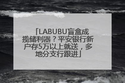 LABUBU盲盒成揽储利器？平安银行新户存5万以上就送，多地分支行跟进